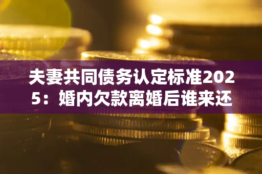 济南夫妻共同债务认定标准2025：婚内欠款离婚后谁来还？